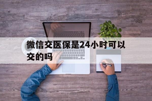 山东最新微信交医保是24小时可以交的吗方法分析(最方便真实的山东微信上交医保多久到账方法)